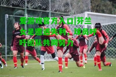 芬兰女足遭遇失利，球员呼吁团队共同努力