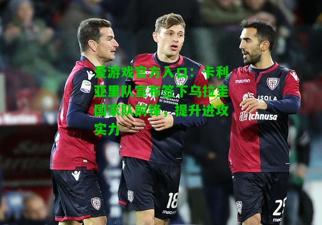 卡利亚里队宣布签下乌拉圭国家队前锋，提升进攻实力